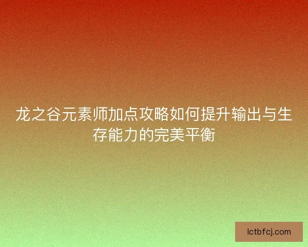 龙之谷元素师加点攻略如何提升输出与生存能力的完美平衡 龙之谷元素师加点攻略如何提升输出与生存能力的完美平衡
