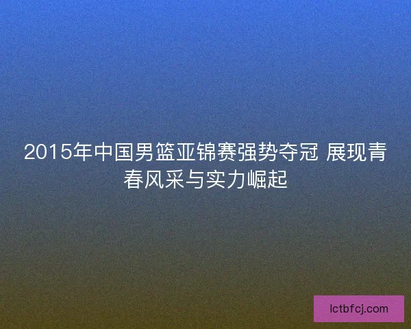 2015年中国男篮亚锦赛强势夺冠 展现青春风采与实力崛起 2015年中国男篮亚锦赛强势夺冠 展现青春风采与实力崛起