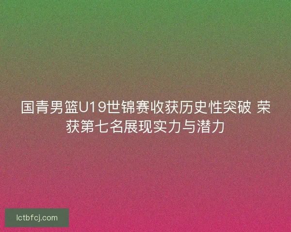 国青男篮U19世锦赛收获历史性突破 荣获第七名展现实力与潜力 国青男篮U19世锦赛收获历史性突破 荣获第七名展现实力与潜力