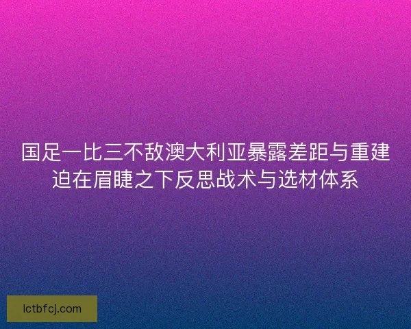 国足一比三不敌澳大利亚暴露差距与重建迫在眉睫之下反思战术与选材体系 国足一比三不敌澳大利亚暴露差距与重建迫在眉睫之下反思战术与选材体系