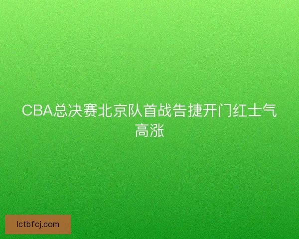 CBA总决赛北京队首战告捷开门红士气高涨