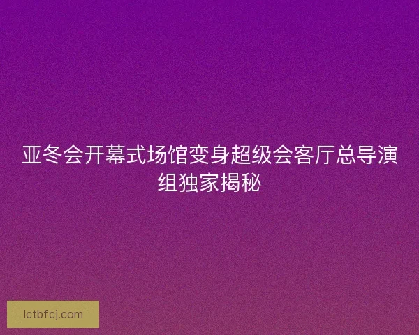亚冬会开幕式场馆变身超级会客厅总导演组独家揭秘