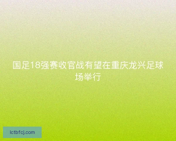 国足18强赛收官战有望在重庆龙兴足球场举行