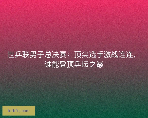 世乒联男子总决赛：顶尖选手激战连连，谁能登顶乒坛之巅