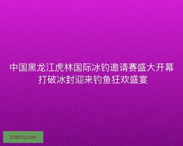 中国黑龙江虎林国际冰钓邀请赛盛大开幕 打破冰封迎来钓鱼狂欢盛宴 中国黑龙江虎林国际冰钓邀请赛盛大开幕 打破冰封迎来钓鱼狂欢盛宴