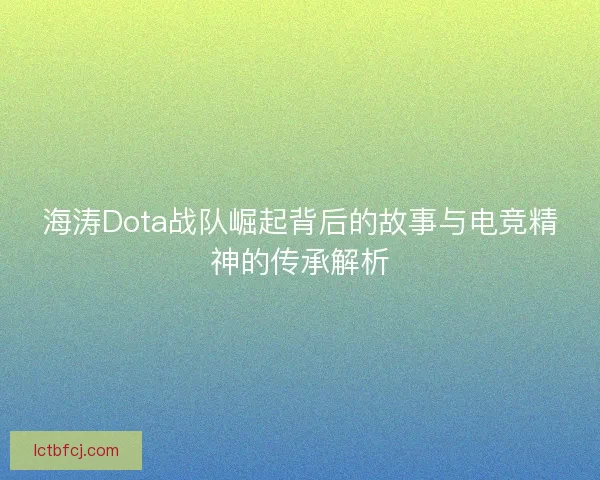 海涛Dota战队崛起背后的故事与电竞精神的传承解析 海涛Dota战队崛起背后的故事与电竞精神的传承解析