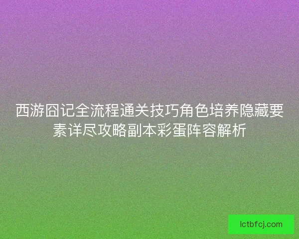 西游囧记全流程通关技巧角色培养隐藏要素详尽攻略副本彩蛋阵容解析 西游囧记全流程通关技巧角色培养隐藏要素详尽攻略副本彩蛋阵容解析