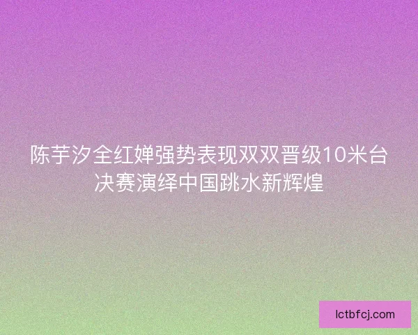陈芋汐全红婵强势表现双双晋级10米台决赛演绎中国跳水新辉煌
