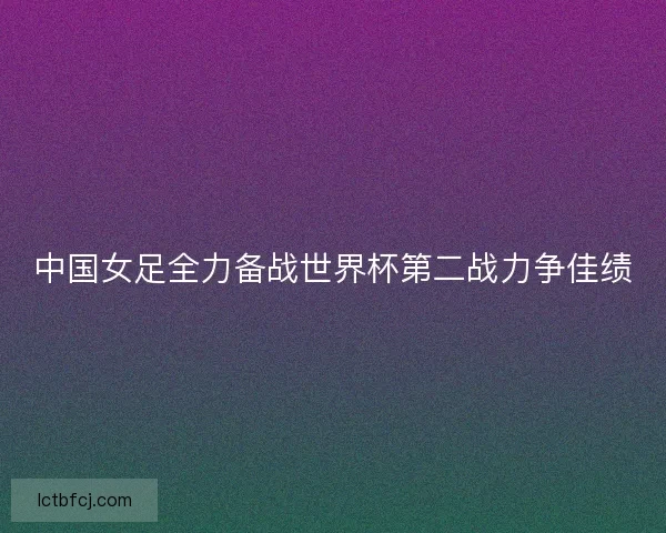 中国女足全力备战世界杯第二战力争佳绩 中国女足全力备战世界杯第二战力争佳绩