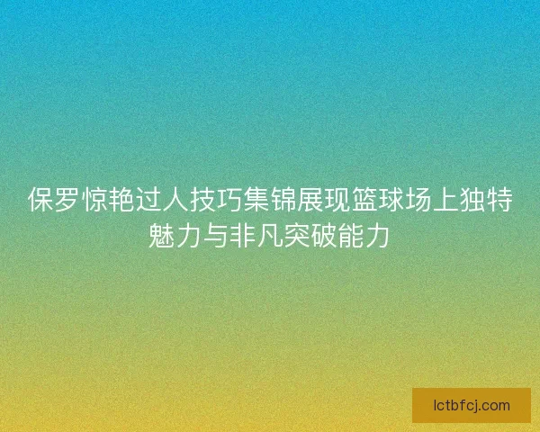 保罗惊艳过人技巧集锦展现篮球场上独特魅力与非凡突破能力
