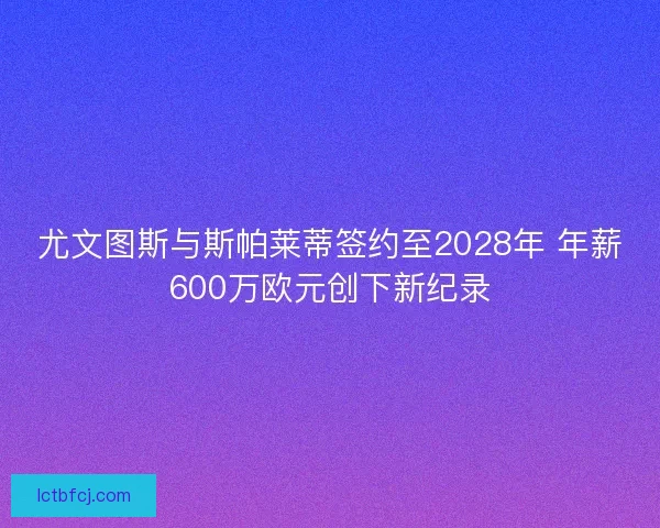 尤文图斯与斯帕莱蒂签约至2028年 年薪600万欧元创下新纪录
