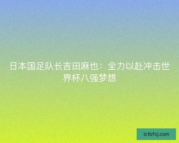 日本国足队长吉田麻也：全力以赴冲击世界杯八强梦想