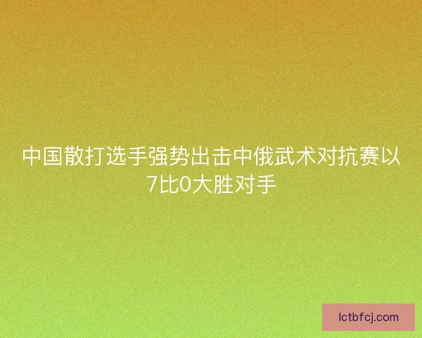 中国散打选手强势出击中俄武术对抗赛以7比0大胜对手