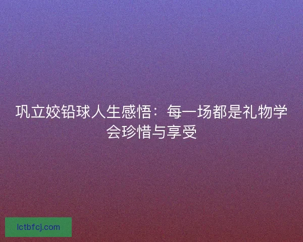 巩立姣铅球人生感悟：每一场都是礼物学会珍惜与享受