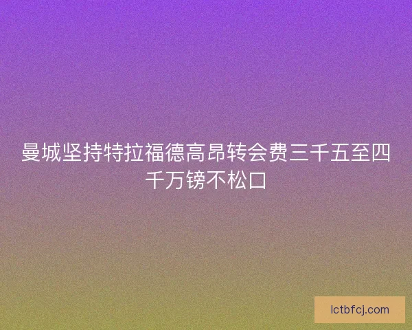 曼城坚持特拉福德高昂转会费三千五至四千万镑不松口 曼城坚持特拉福德高昂转会费三千五至四千万镑不松口