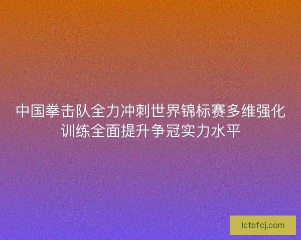 中国拳击队全力冲刺世界锦标赛多维强化训练全面提升争冠实力水平 中国拳击队全力冲刺世界锦标赛多维强化训练全面提升争冠实力水平