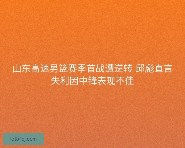 山东高速男篮赛季首战遭逆转 邱彪直言失利因中锋表现不佳 山东高速男篮赛季首战遭逆转 邱彪直言失利因中锋表现不佳
