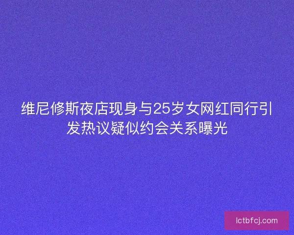 维尼修斯夜店现身与25岁女网红同行引发热议疑似约会关系曝光 维尼修斯夜店现身与25岁女网红同行引发热议疑似约会关系曝光