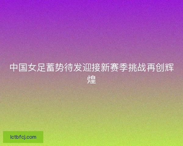 中国女足蓄势待发迎接新赛季挑战再创辉煌 中国女足蓄势待发迎接新赛季挑战再创辉煌